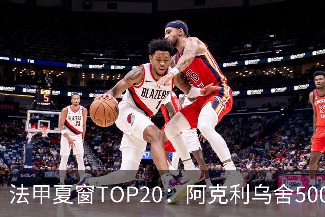 法甲夏窗TOP20：阿克利乌舍5000万欧成标王，费兰4850万欧第二